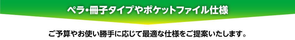 [ぺラ・冊子タイプやポケットファイル仕様] ご予算やお使い勝手に応じて最適な仕様をご提案いたします。