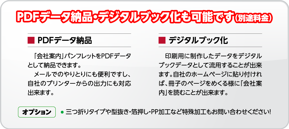 PDFデータ納品・デジタルブック化も可能です（別途料金）[■ PDFデータ納品]　「会社案内」パンフレットをPDFデータ
として納品できます。メールでのやりとりにも便利ですし、自社のプリンターからの出力にも対応出来ます。■[ デジタルブック化]印刷用に制作したデータをデジタルブックデータとして流用することが出来ます。自社のホームページに貼り付ければ、冊子のページをめくる様に「会社案内」を読むことが出来ます。